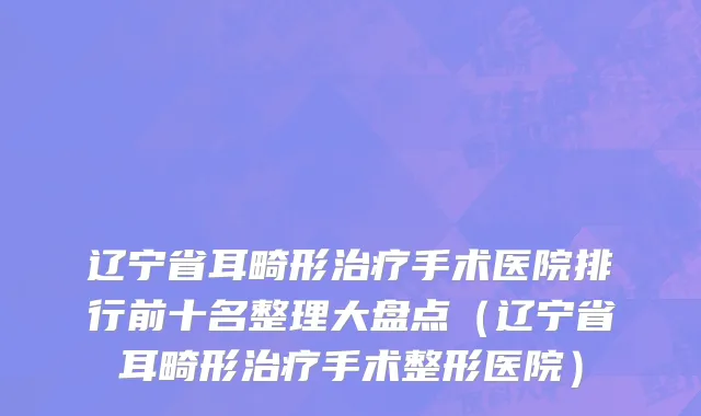 辽宁省耳畸形治疗手术医院排行前十名整理大盘点（辽宁省耳畸形治疗手术整形医院）