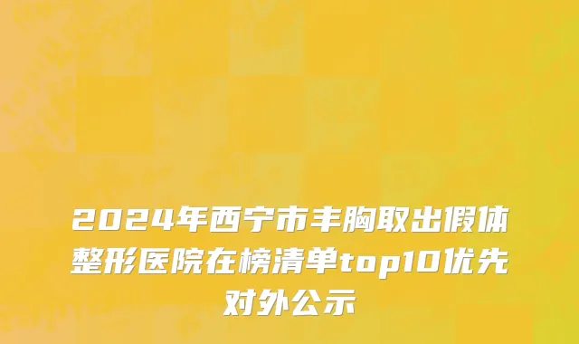 2024年西宁市丰胸取出假体整形医院在榜清单top10优先对外公示