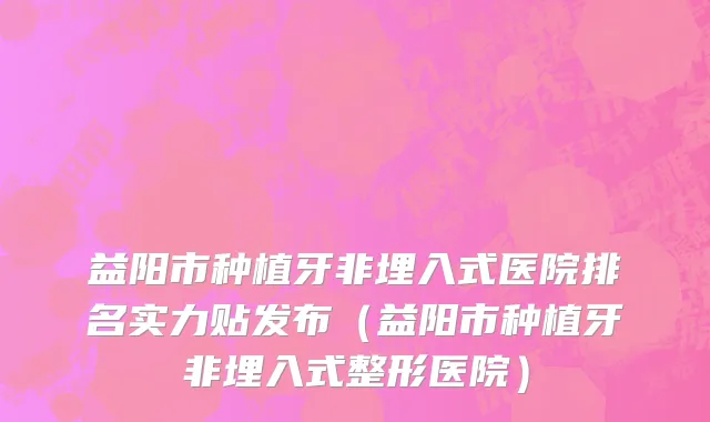 益阳市种植牙非埋入式医院排名实力贴发布（益阳市种植牙非埋入式整形医院）