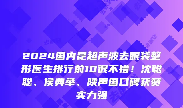 2024国内昆超声波去眼袋整形医生排行前10很不错！沈聪聪、侯典举、陕声国口碑获赞实力强