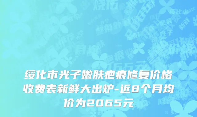 绥化市光子嫩肤疤痕修复价格收费表新鲜大出炉-近8个月均价为2065元