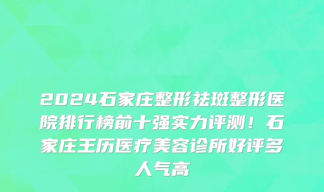 2024石家庄整形祛斑整形医院排行榜前十强实力评测!石家庄王历医疗美容诊所好评多人气高