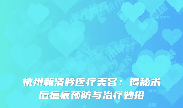 杭州新清吟医疗美容：揭秘术后疤痕预防与治疗妙招
