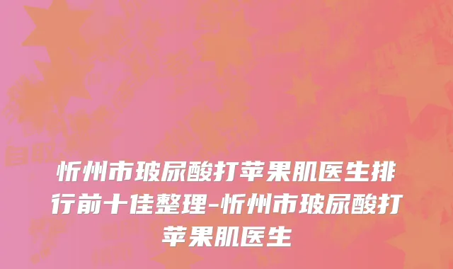 忻州市玻尿酸打苹果肌医生排行前十佳整理-忻州市玻尿酸打苹果肌医生