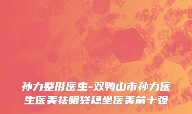 孙力整形医生-双鸭山市孙力医生医美祛眼袋稳坐医美前十强