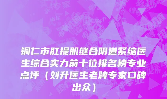 铜仁市肛提肌缝合阴道紧缩医生综合实力前十位排名榜专业点评（刘升医生老牌专家口碑出众）