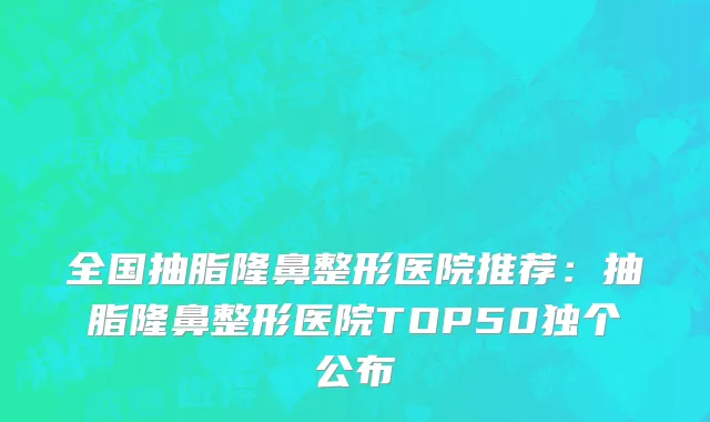 全国抽脂隆鼻整形医院推荐：抽脂隆鼻整形医院TOP50独个公布