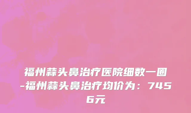 福州蒜头鼻治疗医院细数一圈-福州蒜头鼻治疗均价为:7456元