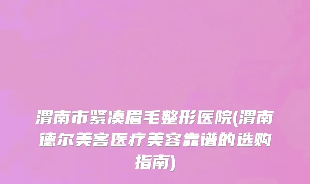 渭南市紧凑眉毛整形医院(渭南德尔美客医疗美容靠谱的选购指南)