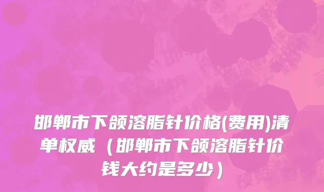 邯郸市下颌溶脂针价格(费用)清单权威（邯郸市下颌溶脂针价钱大约是多少）