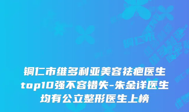 铜仁市维多利亚美容祛疤医生top10强不容错失-朱金详医生均有公立整形医生上榜