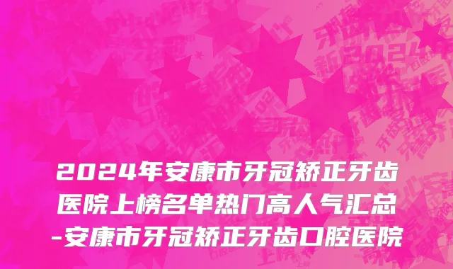 2024年安康市牙冠矫正牙齿医院上榜名单热门高人气汇总-安康市牙冠矫正牙齿口腔医院