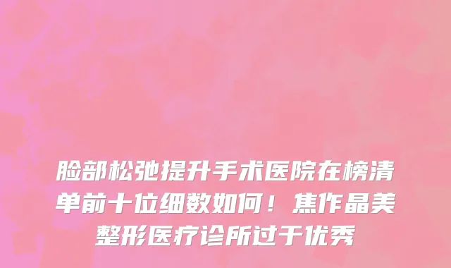 脸部松弛提升手术医院在榜清单前十位细数如何!焦作晶美整形医疗诊所过于优秀