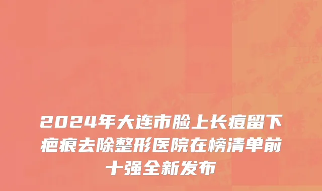 2024年大连市脸上长痘留下疤痕去除整形医院在榜清单前十强全新发布
