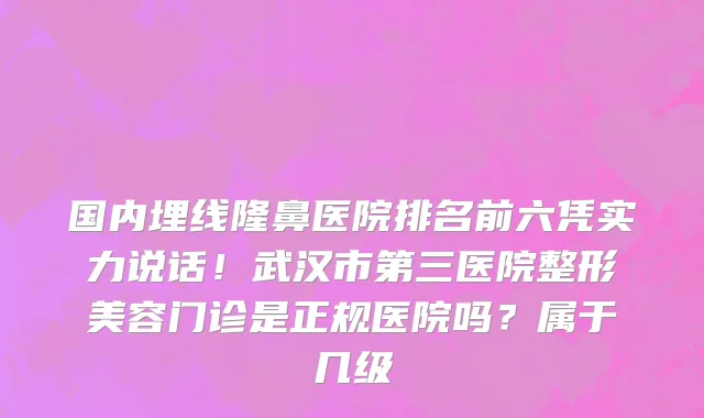 国内埋线隆鼻医院排名前六凭实力说话!武汉市第三医院整形美容门诊是正规医院吗?属于几级