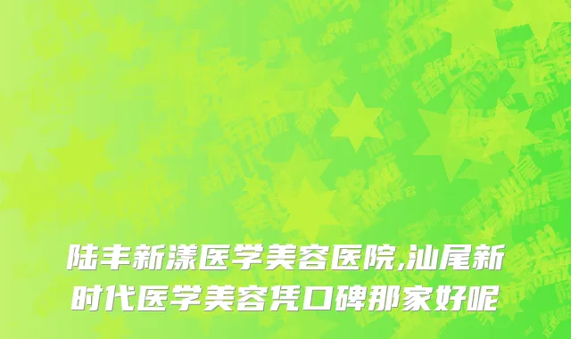 陆丰新漾医学美容医院,汕尾新时代医学美容凭口碑那家好呢