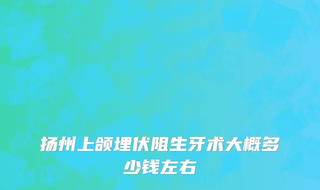 扬州上颌埋伏阻生牙术大概多少钱左右
