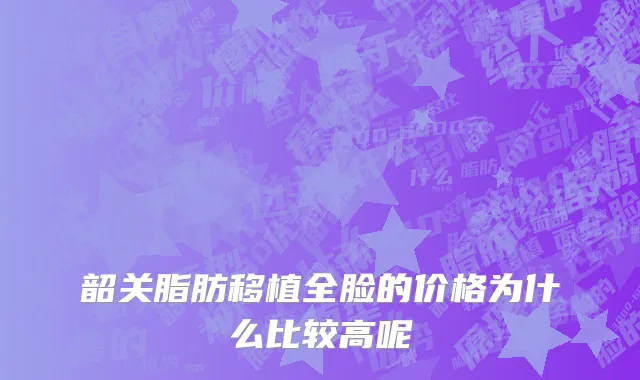 韶关脂肪移植全脸的价格为什么比较高呢