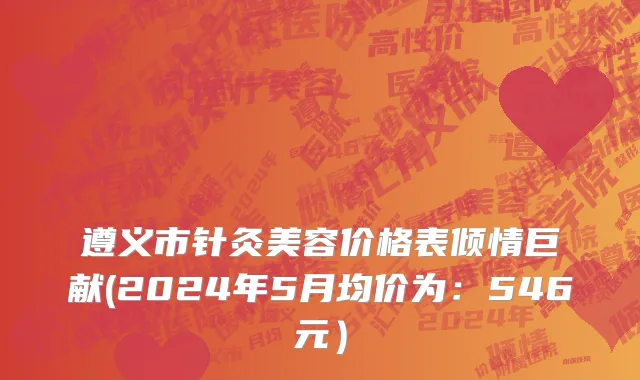 遵义市针灸美容价格表倾情巨献(2024年5月均价为：546元）
