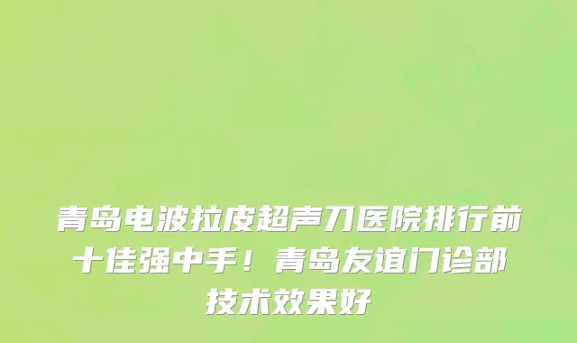 青岛电波拉皮超声刀医院排行前十佳强中手！青岛友谊门诊部技术效果好