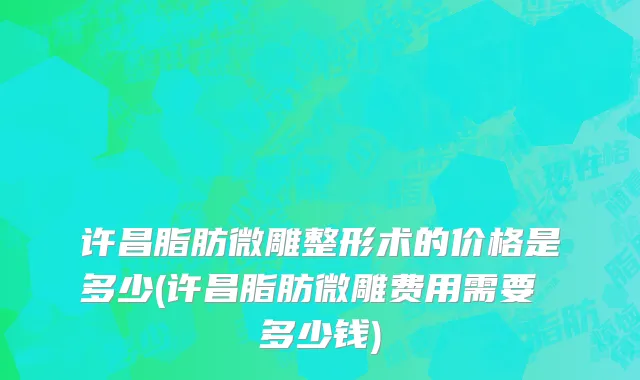 许昌脂肪微雕整形术的价格是多少(许昌脂肪微雕费用需要 多少钱)