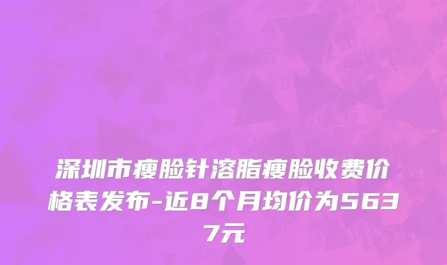 深圳市瘦脸针溶脂瘦脸收费价格表发布-近8个月均价为5637元