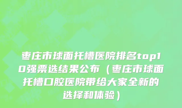 枣庄市球面托槽医院排名top10强票选结果公布（枣庄市球面托槽口腔医院带给大家全新的选择和体验）