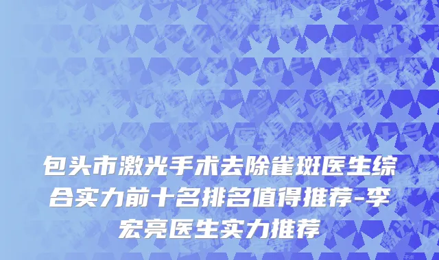 包头市激光手术去除雀斑医生综合实力前十名排名值得推荐-李宏亮医生实力推荐