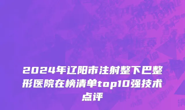 2024年辽阳市注射整下巴整形医院在榜清单top10强技术点评