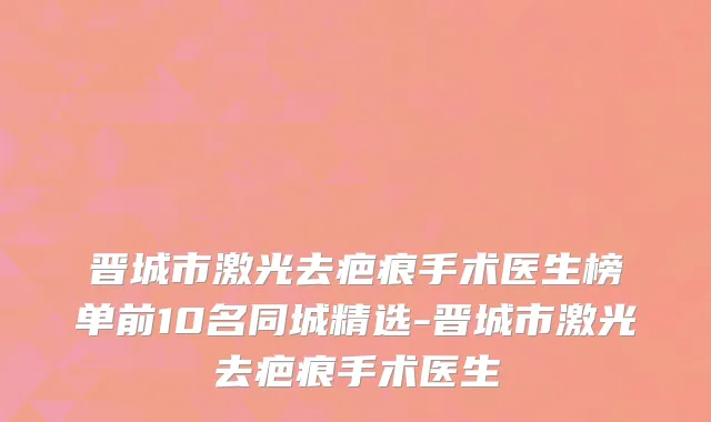 晋城市激光去疤痕手术医生榜单前10名同城精选-晋城市激光去疤痕手术医生