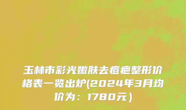 玉林市彩光嫩肤去痘疤整形价格表一览出炉(2024年3月均价为：1780元）