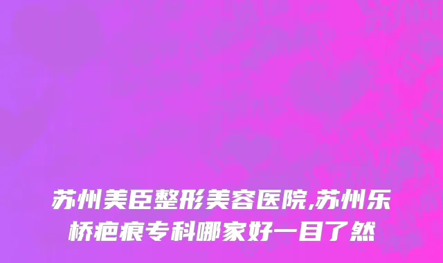 苏州美臣整形美容医院,苏州乐桥疤痕专科哪家好一目了然