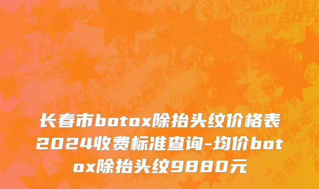 长春市botox除抬头纹价格表2024收费标准查询-均价botox除抬头纹9880元