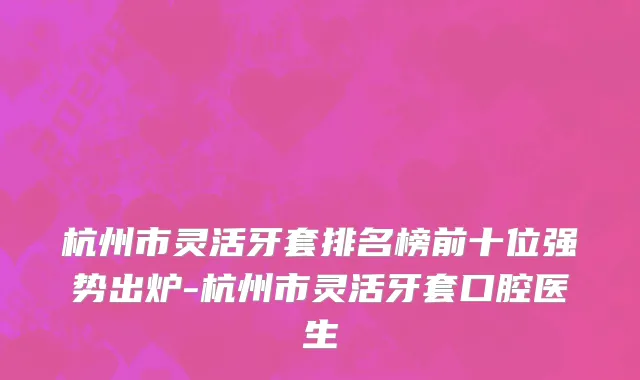 杭州市灵活牙套排名榜前十位强势出炉-杭州市灵活牙套口腔医生