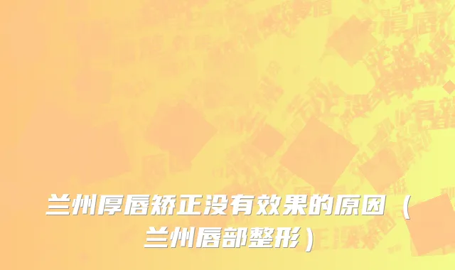 兰州厚唇矫正没有效果的原因（兰州唇部整形）
