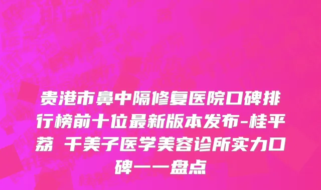 贵港市鼻中隔修复医院口碑排行榜前十位最新版本发布-桂平荔珺千美子医学美容诊所实力口碑一一盘点