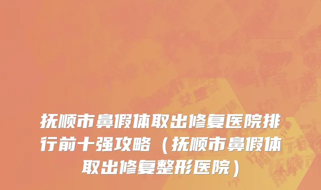抚顺市鼻假体取出修复医院排行前十强攻略（抚顺市鼻假体取出修复整形医院）