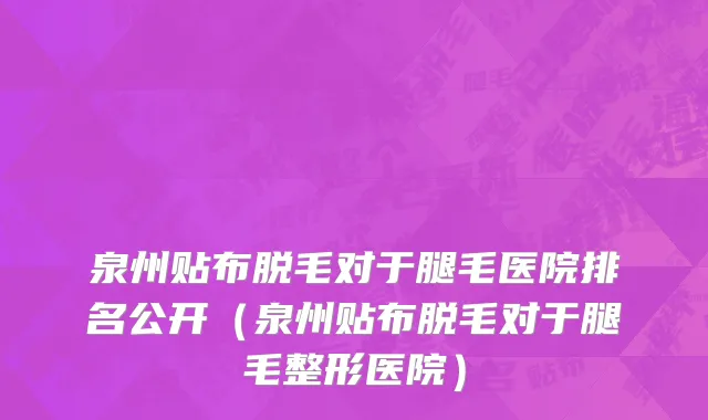 泉州贴布脱毛对于腿毛医院排名公开(泉州贴布脱毛对于腿毛整形医院)