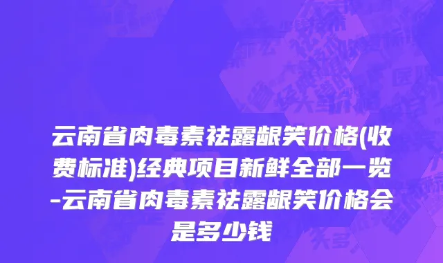 云南省肉毒素祛露龈笑价格(收费标准)经典项目新鲜全部一览-云南省肉毒素祛露龈笑价格会是多少钱