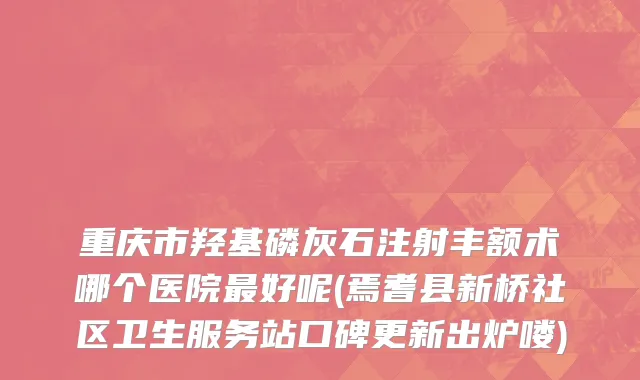 重庆市羟基磷灰石注射丰额术哪个医院最好呢(焉耆县新桥社区卫生服务站口碑更新出炉喽)