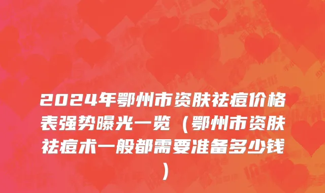 2024年鄂州市资肤祛痘价格表强势曝光一览（鄂州市资肤祛痘术一般都需要准备多少钱）