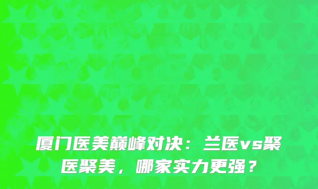 厦门医美巅峰对决:兰医vs聚医聚美,哪家实力更强?