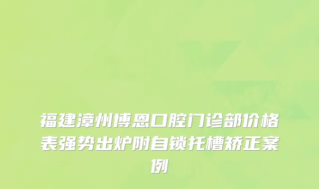 福建漳州博恩口腔门诊部价格表强势出炉附自锁托槽矫正案例