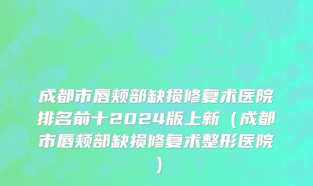 成都市唇颊部缺损修复术医院排名前十2024版上新（成都市唇颊部缺损修复术整形医院）