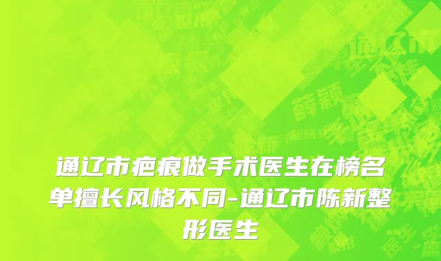 通辽市疤痕做手术医生在榜名单擅长风格不同-通辽市陈新整形医生