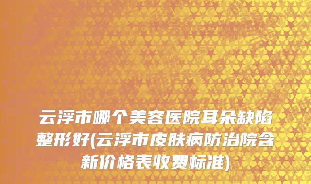 云浮市哪个美容医院耳朵缺陷整形好(云浮市皮肤病防治院含新价格表收费标准)