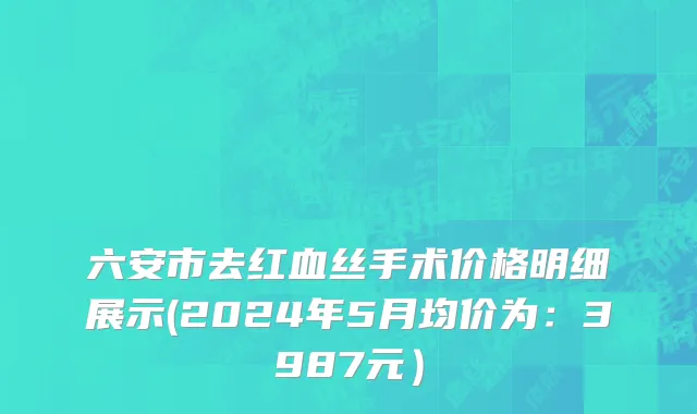 六安市去红血丝手术价格明细展示(2024年5月均价为：3987元）