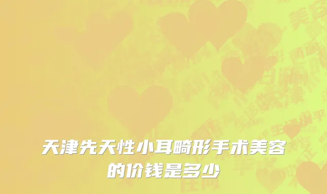 天津先天性小耳畸形手术美容的价钱是多少