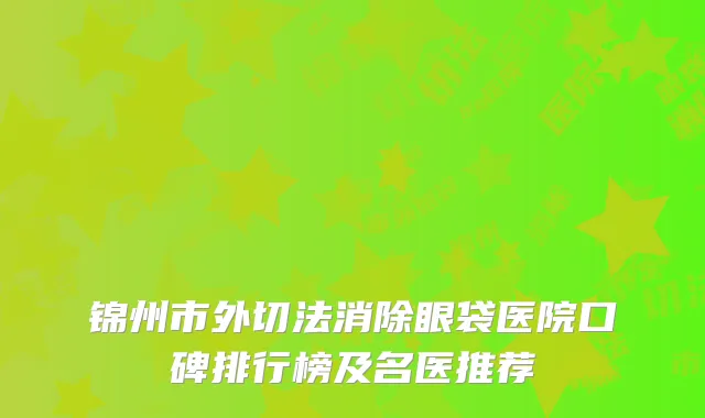 锦州市外切法消除眼袋医院口碑排行榜及名医推荐