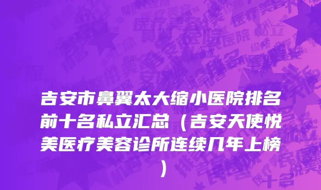 吉安市鼻翼太大缩小医院排名前十名私立汇总（吉安天使悦美医疗美容诊所连续几年上榜）
